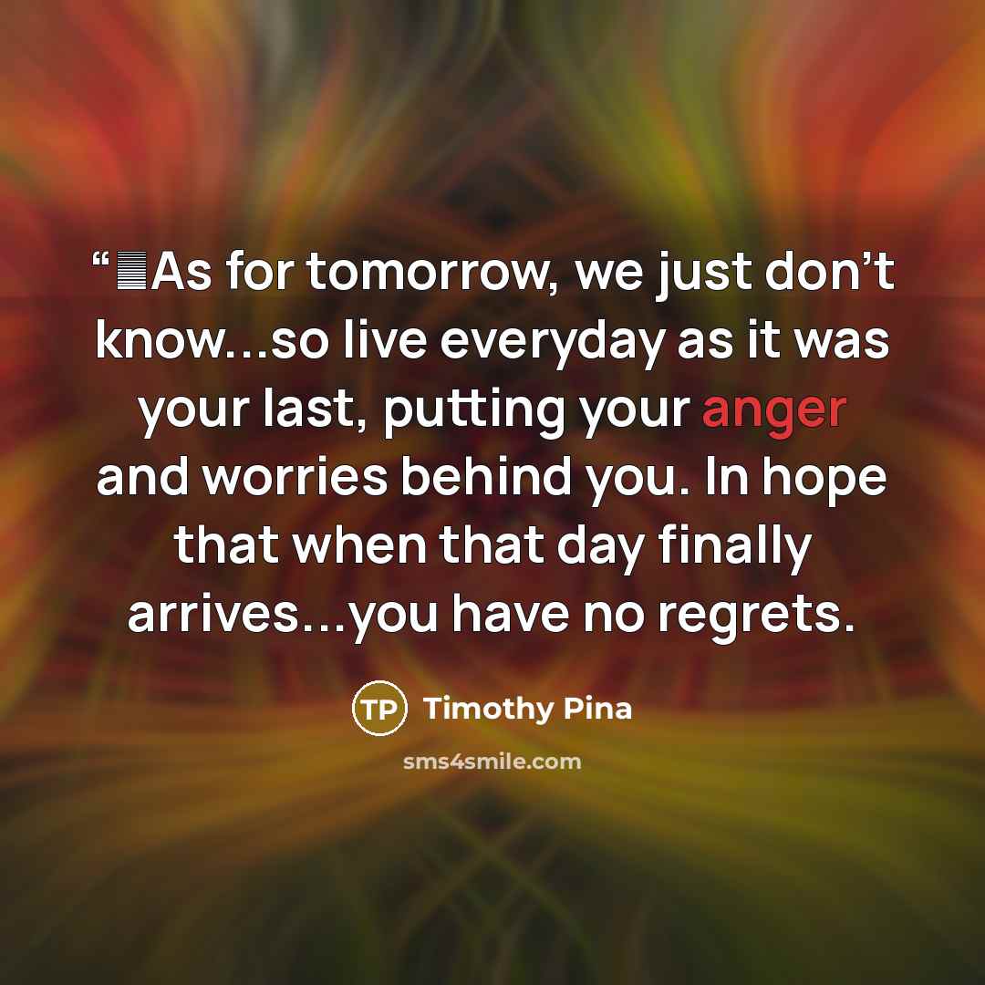 ““✌As for tomorrow, we just don't know...so live everyday as it was your last, putting your anger and worries behind you. In hope that when that day finally arrives...you have no regrets.” quote by Timothy Pina