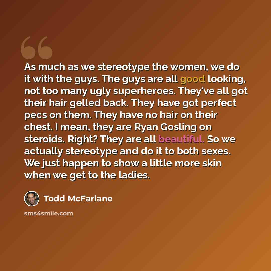 “As much as we stereotype the women, we do it with the guys. The guys are all good looking, not too many ugly superheroes. They’ve all got their hair gelled back. They have got perfect pecs on them. They have no hair on their chest. I mean, they are Ryan Gosling on steroids. Right? They are all…” quote by Todd McFarlane