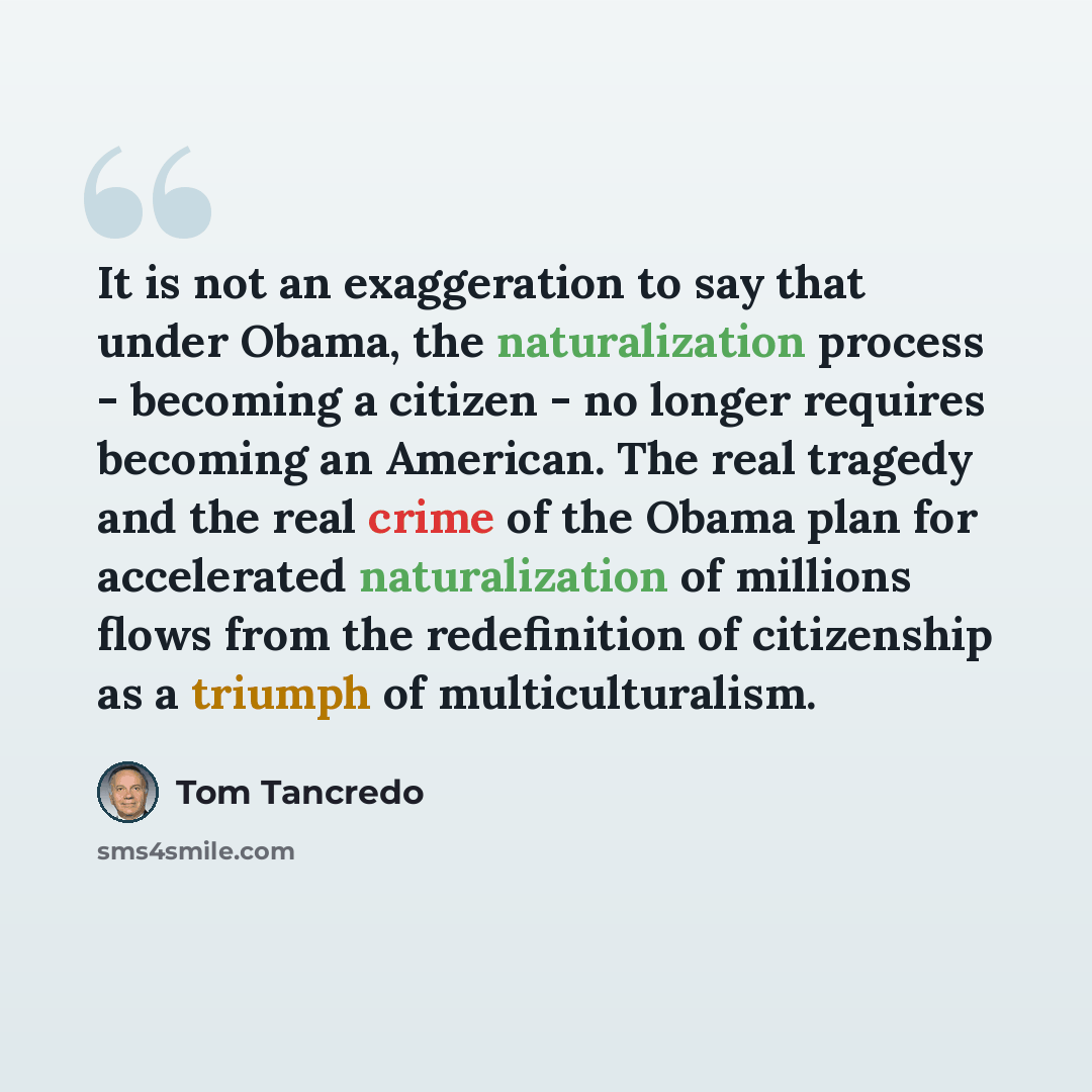 “It is not an exaggeration to say that under Obama, the naturalization process - becoming a citizen - no longer requires becoming an American. The real tragedy and the real crime of the Obama plan for accelerated naturalization of millions flows from the redefinition of citizenship as a triumph of…” quote by Tom Tancredo