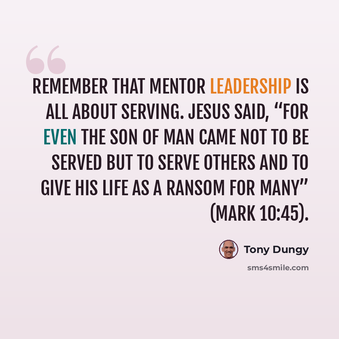 “Remember that mentor leadership is all about serving. Jesus said, “For even the Son of Man came not to be served but to serve others and to give his life as a ransom for many” (Mark 10:45).” quote by Tony Dungy