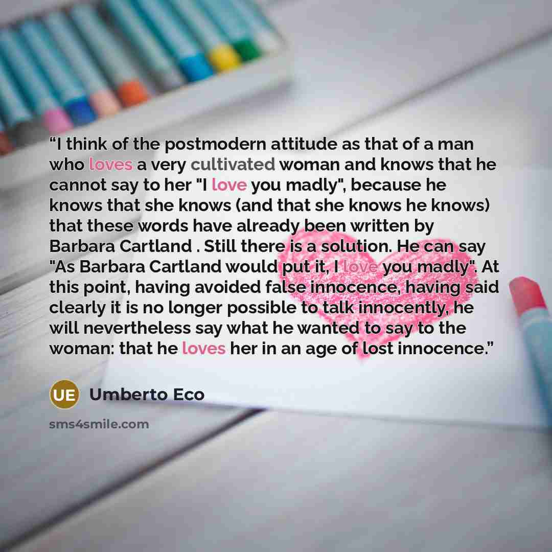 “I think of the postmodern attitude as that of a man who loves a very cultivated woman and knows that he cannot say to her "I love you madly", because he knows that she knows (and that she knows he knows) that these words have already been written by Barbara Cartland . Still there is a solution. He…” quote by Umberto Eco