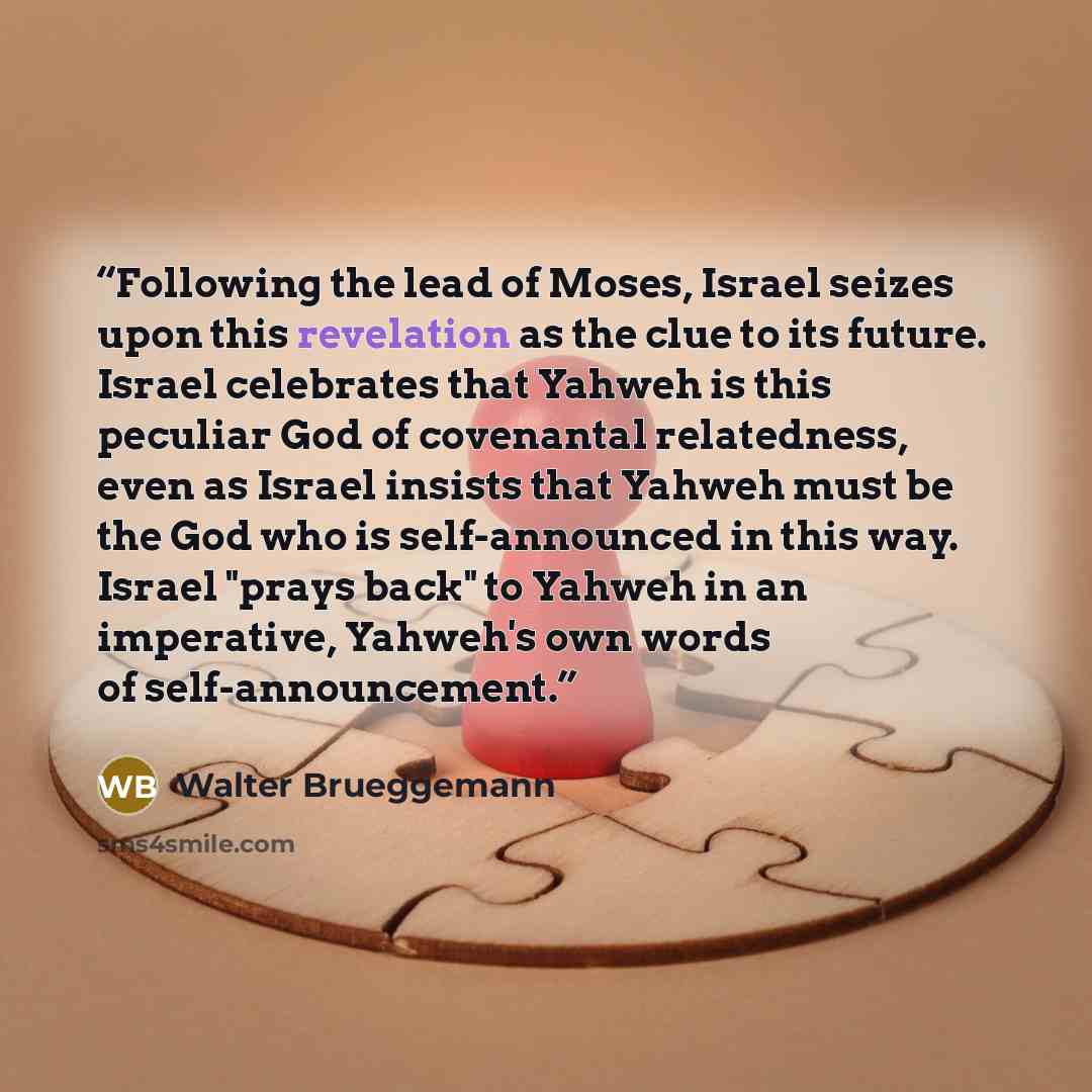 “Following the lead of Moses, Israel seizes upon this revelation as the clue to its future. Israel celebrates that Yahweh is this peculiar God of covenantal relatedness, even as Israel insists that Yahweh must be the God who is self-announced in this way. Israel "prays back" to Yahweh in an…” quote by Walter Brueggemann