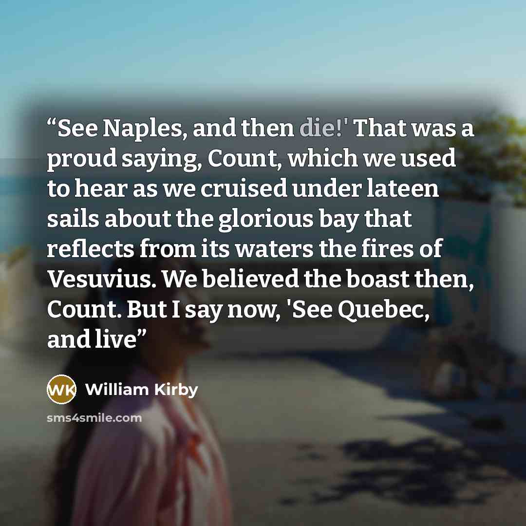 “See Naples, and then die!' That was a proud saying, Count, which we used to hear as we cruised under lateen sails about the glorious bay that reflects from its waters the fires of Vesuvius. We believed the boast then, Count. But I say now, 'See Quebec, and live” quote by William Kirby