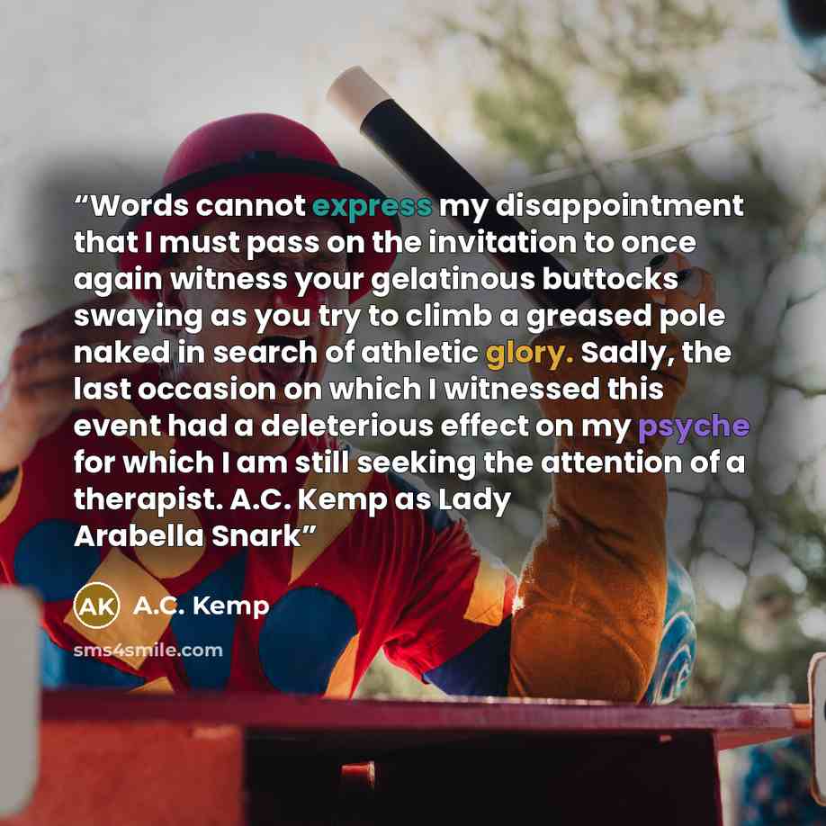 “Words cannot express my disappointment that I must pass on the invitation to once again witness your gelatinous buttocks swaying as you try to climb a greased pole naked in search of athletic glory. Sadly, the last occasion on which I witnessed this event had a deleterious effect on my psyche for…” quote by A.C. Kemp