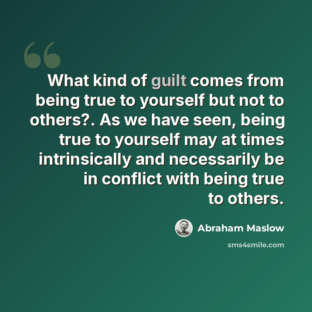 “What kind of guilt comes from being true to yourself but not to others?. As we have seen, being true to yourself may at times intrinsically and necessarily be in conflict with being true to others.” quote by Abraham Maslow