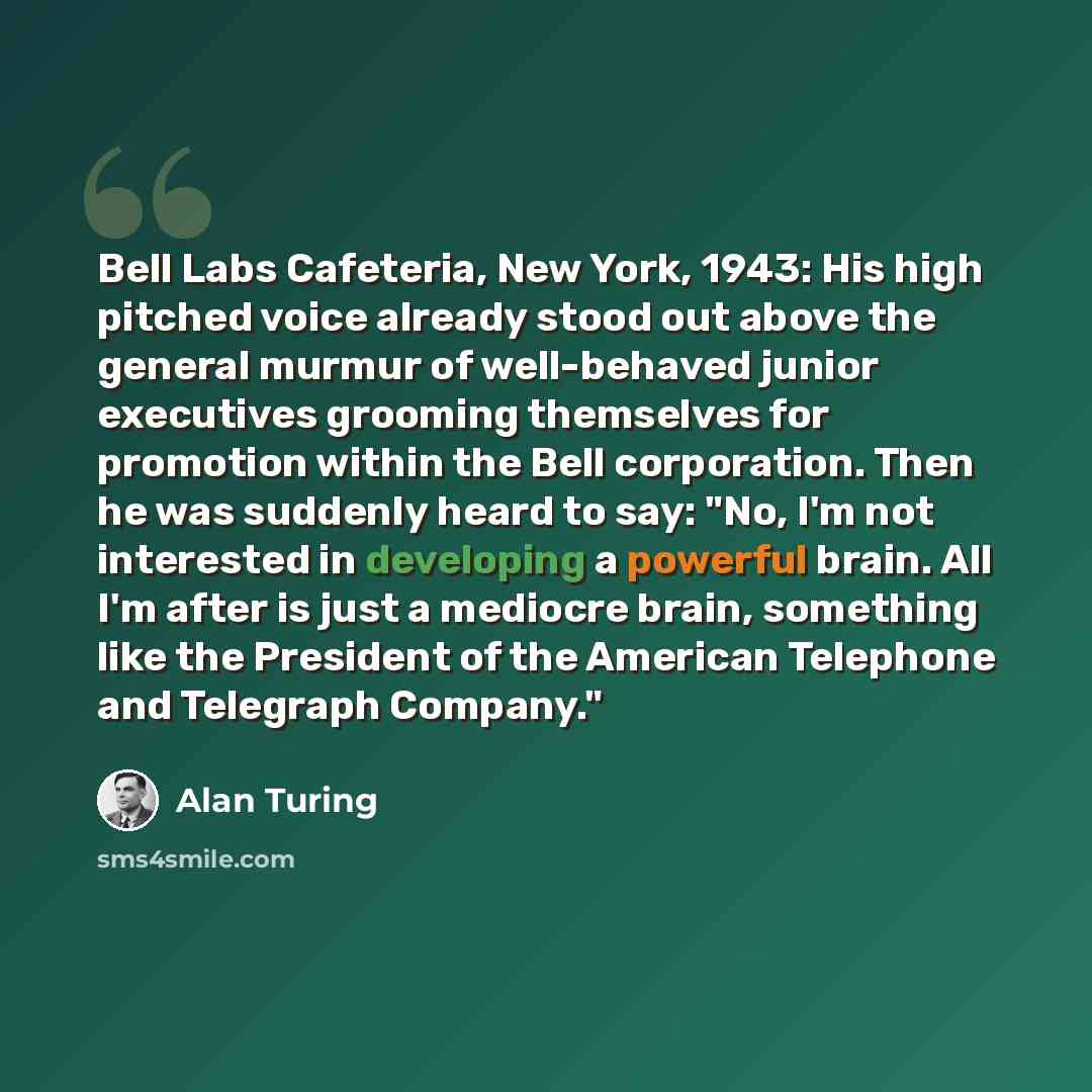 “Bell Labs Cafeteria, New York, 1943: His high pitched voice already stood out above the general murmur of well-behaved junior executives grooming themselves for promotion within the Bell corporation. Then he was suddenly heard to say: "No, I'm not interested in developing a powerful brain. All I'm…” quote by Alan Turing