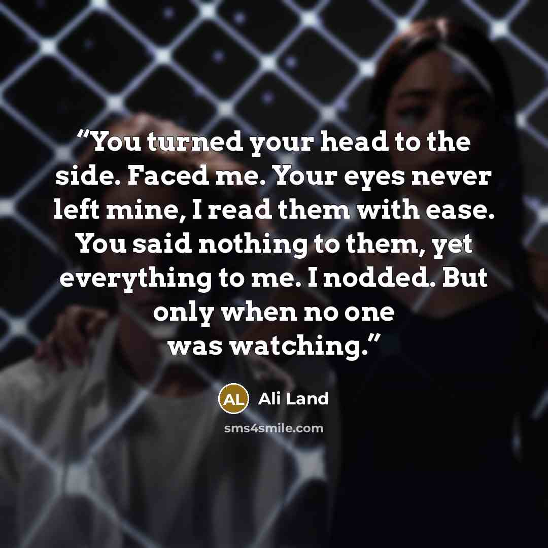 “You turned your head to the side. Faced me. Your eyes never left mine, I read them with ease. You said nothing to them, yet everything to me. I nodded. But only when no one was watching.” quote by Ali Land