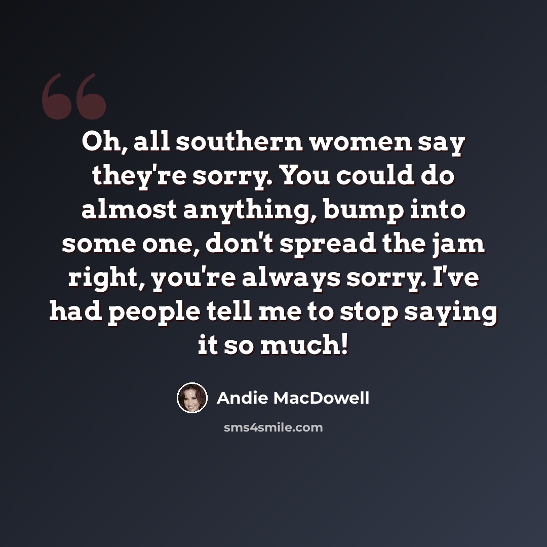 “Oh, all southern women say they're sorry. You could do almost anything, bump into some one, don't spread the jam right, you're always sorry. I've had people tell me to stop saying it so much!” quote by Andie MacDowell
