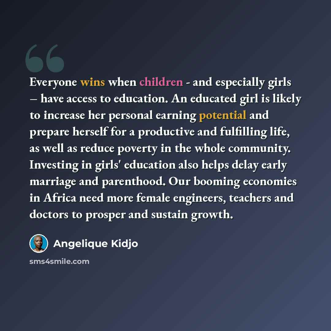 “Everyone wins when children - and especially girls – have access to education. An educated girl is likely to increase her personal earning potential and prepare herself for a productive and fulfilling life, as well as reduce poverty in the whole community. Investing in girls' education also helps…” quote by Angelique Kidjo