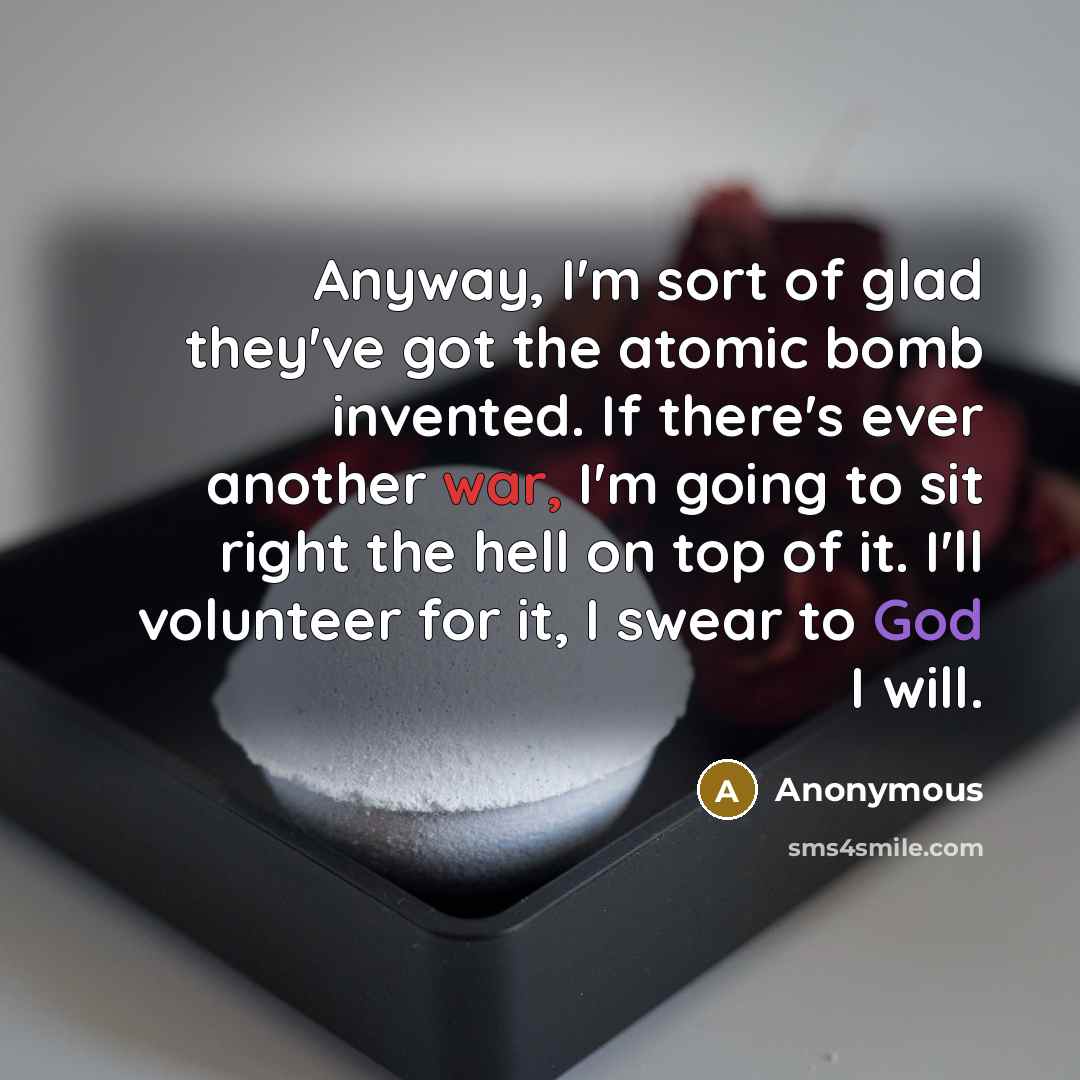 “Anyway, I'm sort of glad they've got the atomic bomb invented. If there's ever another war, I'm going to sit right the hell on top of it. I'll volunteer for it, I swear to God I will.” quote by Anonymous