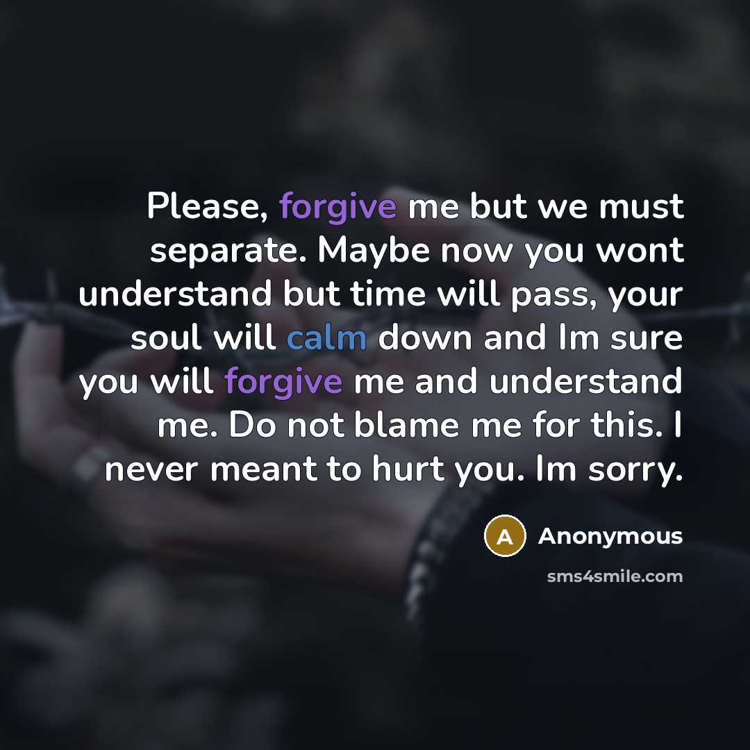“Please, forgive me but we must separate. Maybe now you wont understand but time will pass, your soul will calm down and Im sure you will forgive me and understand me. Do not blame me for this. I never meant to hurt you. Im sorry.” quote by Anonymous