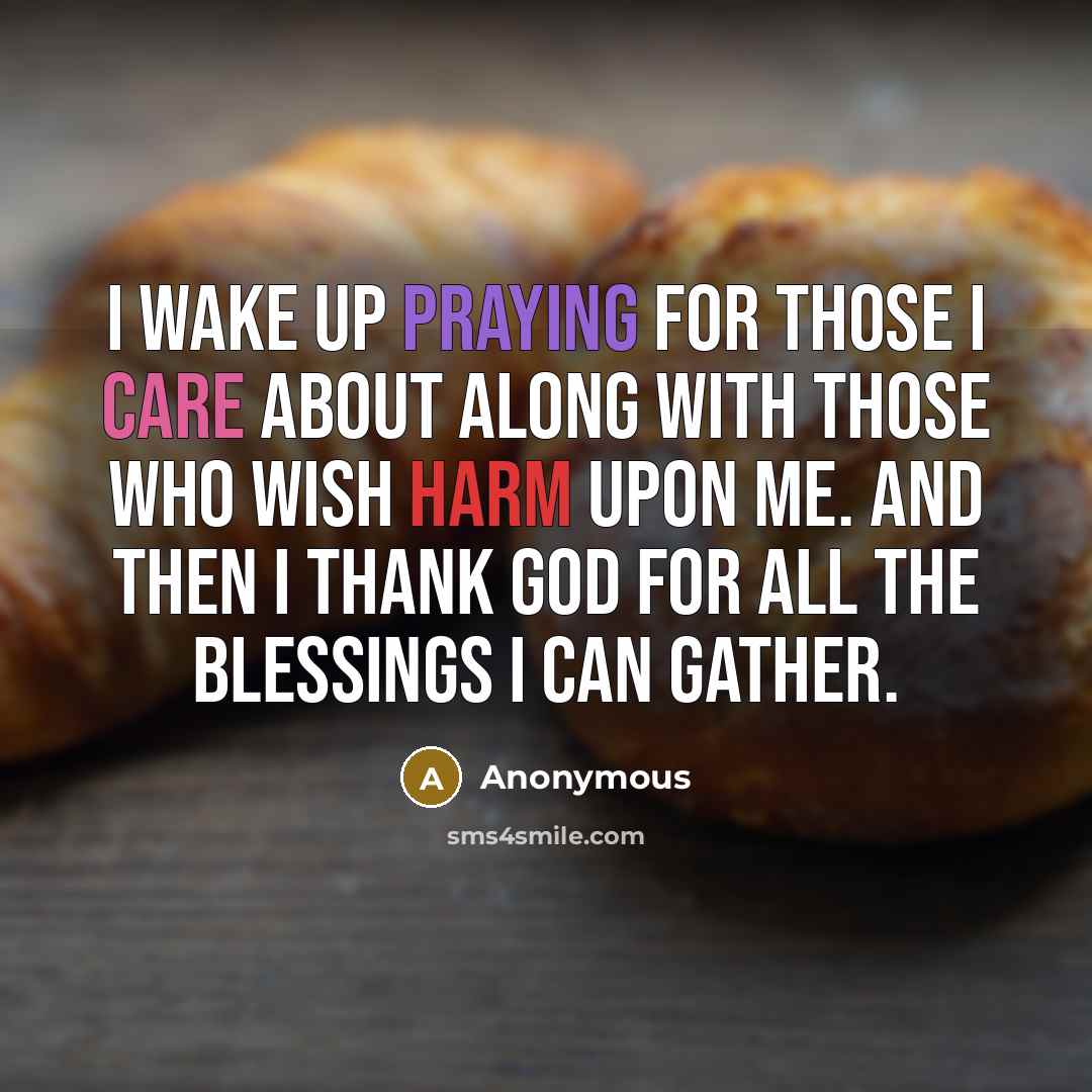 “I wake up praying for those I care about along with those who wish harm upon me. And then I thank God for all the blessings I can gather.” quote by Anonymous