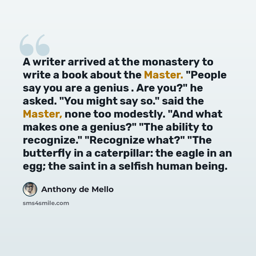 “A writer arrived at the monastery to write a book about the Master. "People say you are a genius . Are you?" he asked. "You might say so." said the Master, none too modestly. "And what makes one a genius?" "The ability to recognize." "Recognize what?" "The butterfly in a caterpillar: the eagle in…” quote by Anthony de Mello