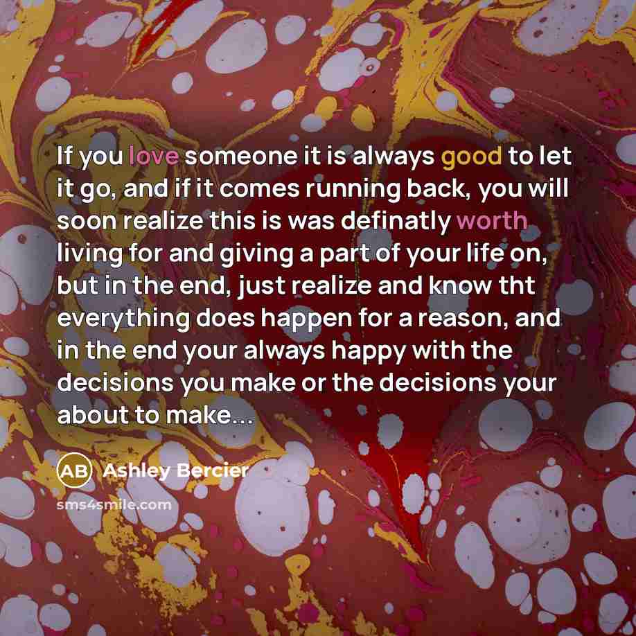 “If you love someone it is always good to let it go, and if it comes running back, you will soon realize this is was definatly worth living for and giving a part of your life on, but in the end, just realize and know tht everything does happen for a reason, and in the end your always happy with the…” quote by Ashley Bercier