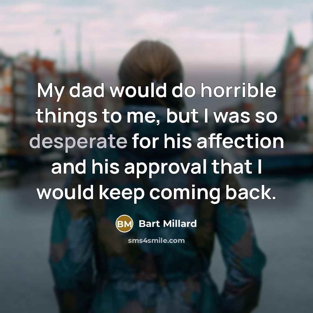 “My dad would do horrible things to me, but I was so desperate for his affection and his approval that I would keep coming back.” quote by Bart Millard