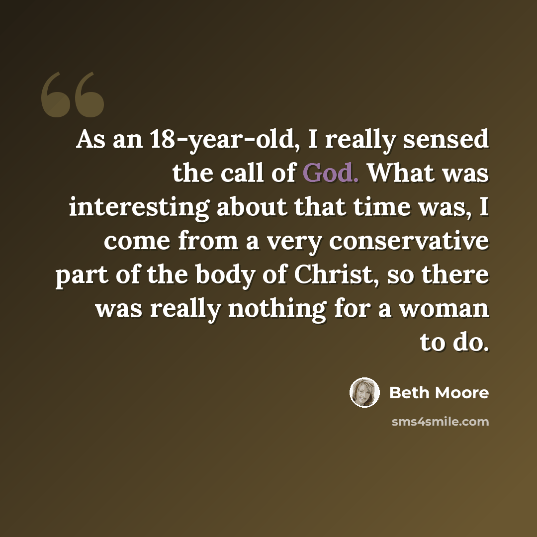 “As an 18-year-old, I really sensed the call of God. What was interesting about that time was, I come from a very conservative part of the body of Christ, so there was really nothing for a woman to do.” quote by Beth Moore