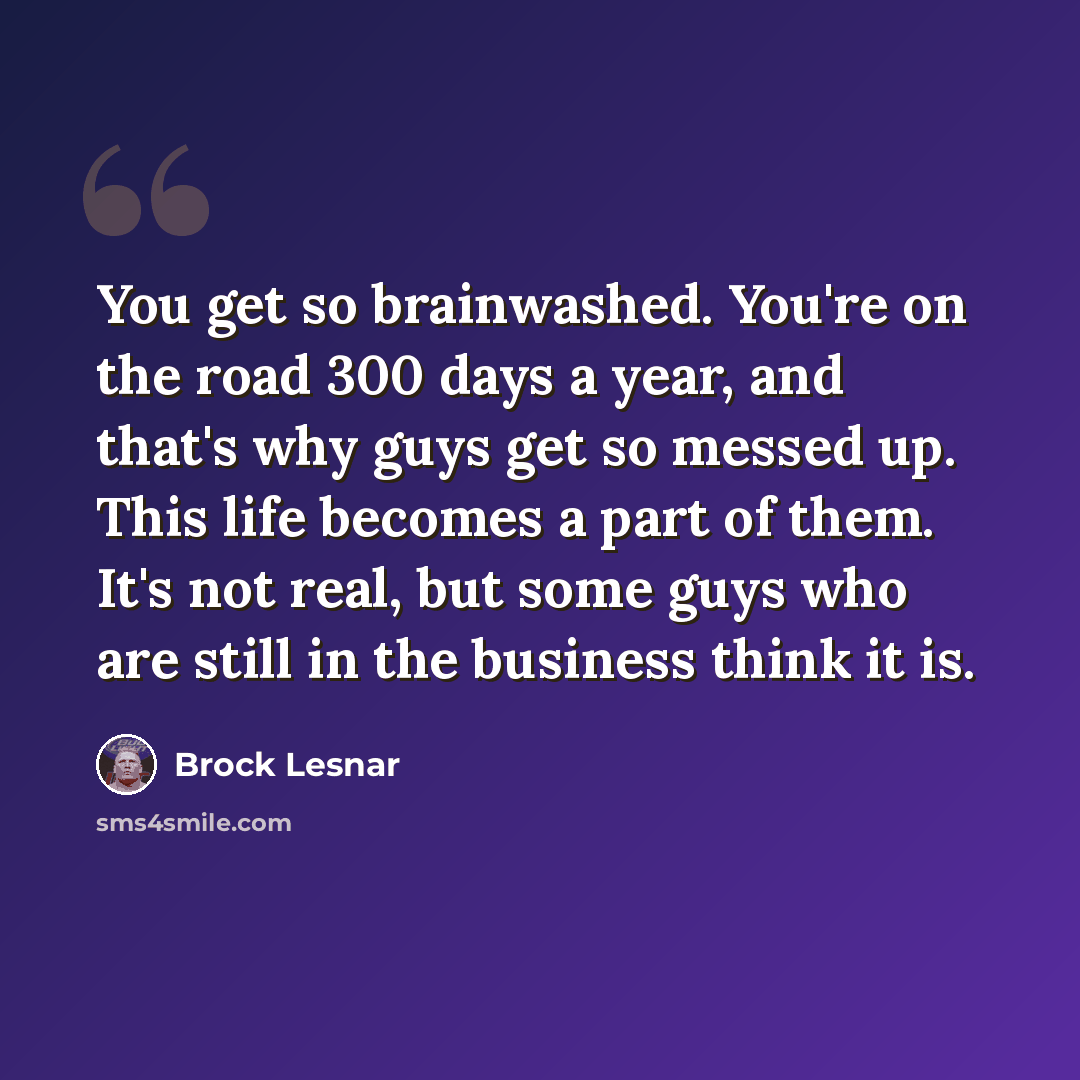 “You get so brainwashed. You're on the road 300 days a year, and that's why guys get so messed up. This life becomes a part of them. It's not real, but some guys who are still in the business think it is.” quote by Brock Lesnar
