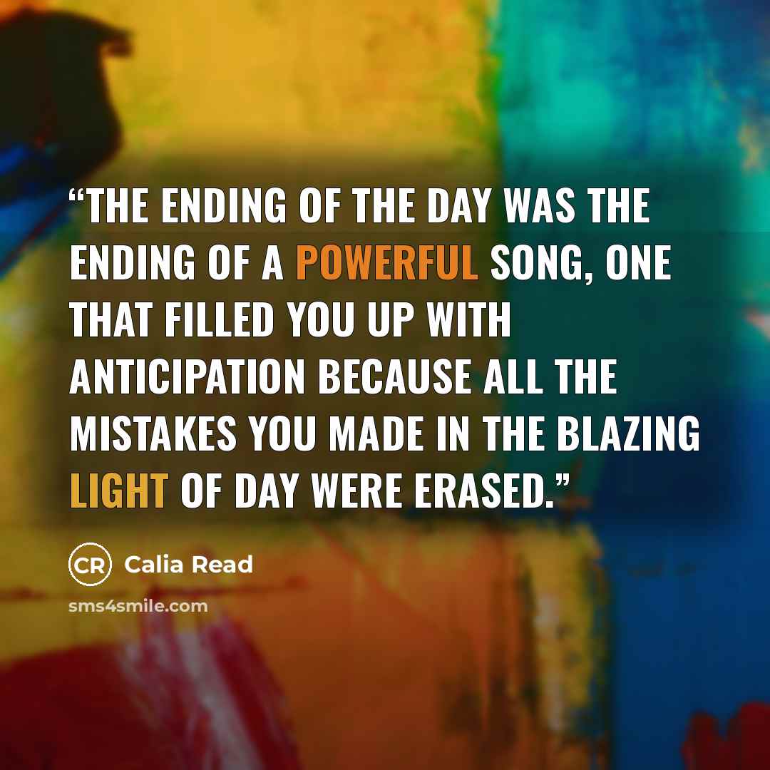 “The ending of the day was the ending of a powerful song, one that filled you up with anticipation because all the mistakes you made in the blazing light of day were erased.” quote by Calia Read