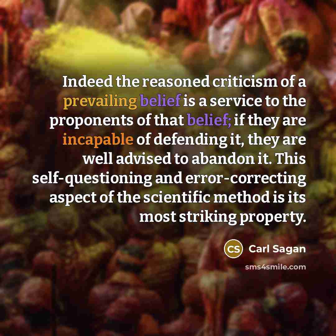 “Indeed the reasoned criticism of a prevailing belief is a service to the proponents of that belief; if they are incapable of defending it, they are well advised to abandon it. This self-questioning and error-correcting aspect of the scientific method is its most striking property.” quote by Carl Sagan