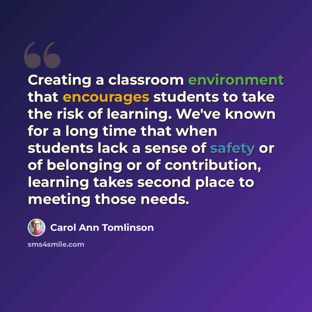 “Creating a classroom environment that encourages students to take the risk of learning. We've known for a long time that when students lack a sense of safety or of belonging or of contribution, learning takes second place to meeting those needs.” quote by Carol Ann Tomlinson