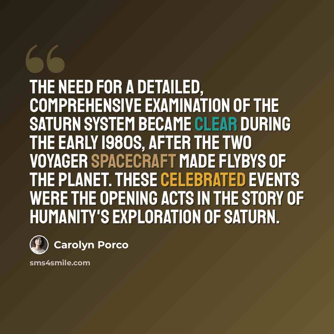“The need for a detailed, comprehensive examination of the Saturn system became clear during the early 1980s, after the two Voyager spacecraft made flybys of the planet. These celebrated events were the opening acts in the story of humanity's exploration of Saturn.” quote by Carolyn Porco
