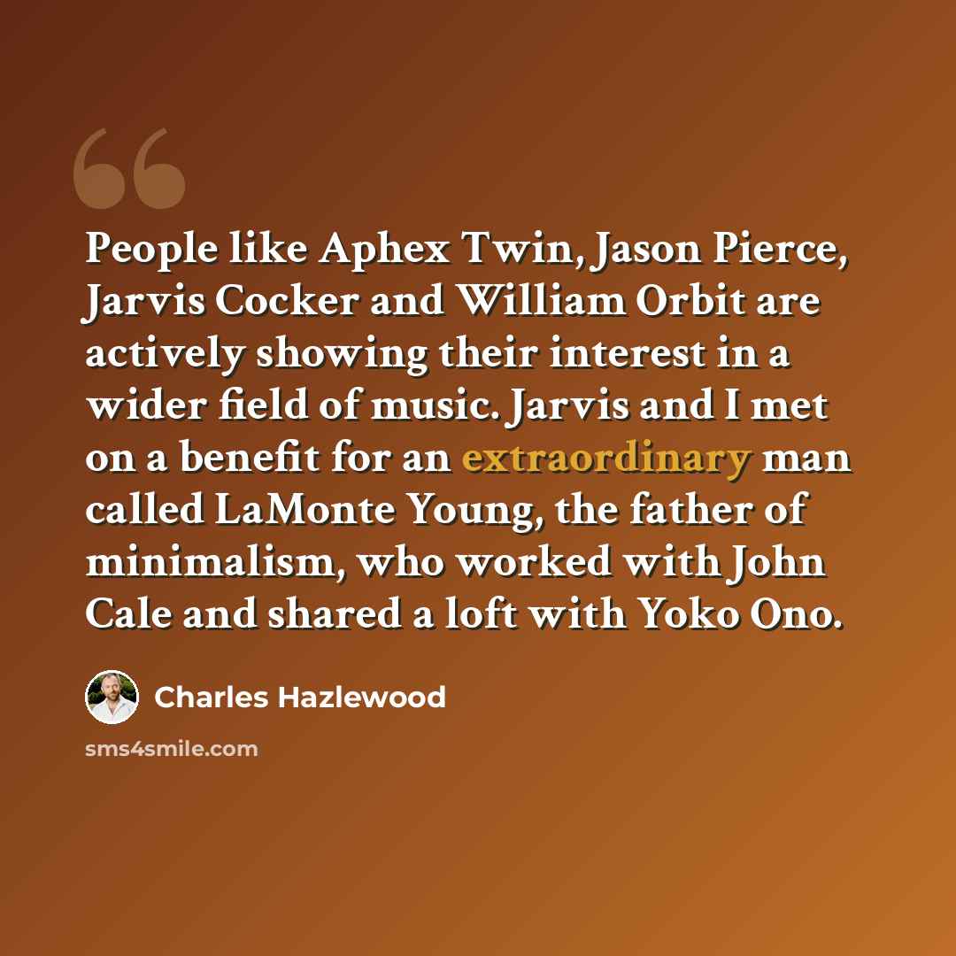 “People like Aphex Twin, Jason Pierce, Jarvis Cocker and William Orbit are actively showing their interest in a wider field of music. Jarvis and I met on a benefit for an extraordinary man called LaMonte Young, the father of minimalism, who worked with John Cale and shared a loft with Yoko Ono.” quote by Charles Hazlewood