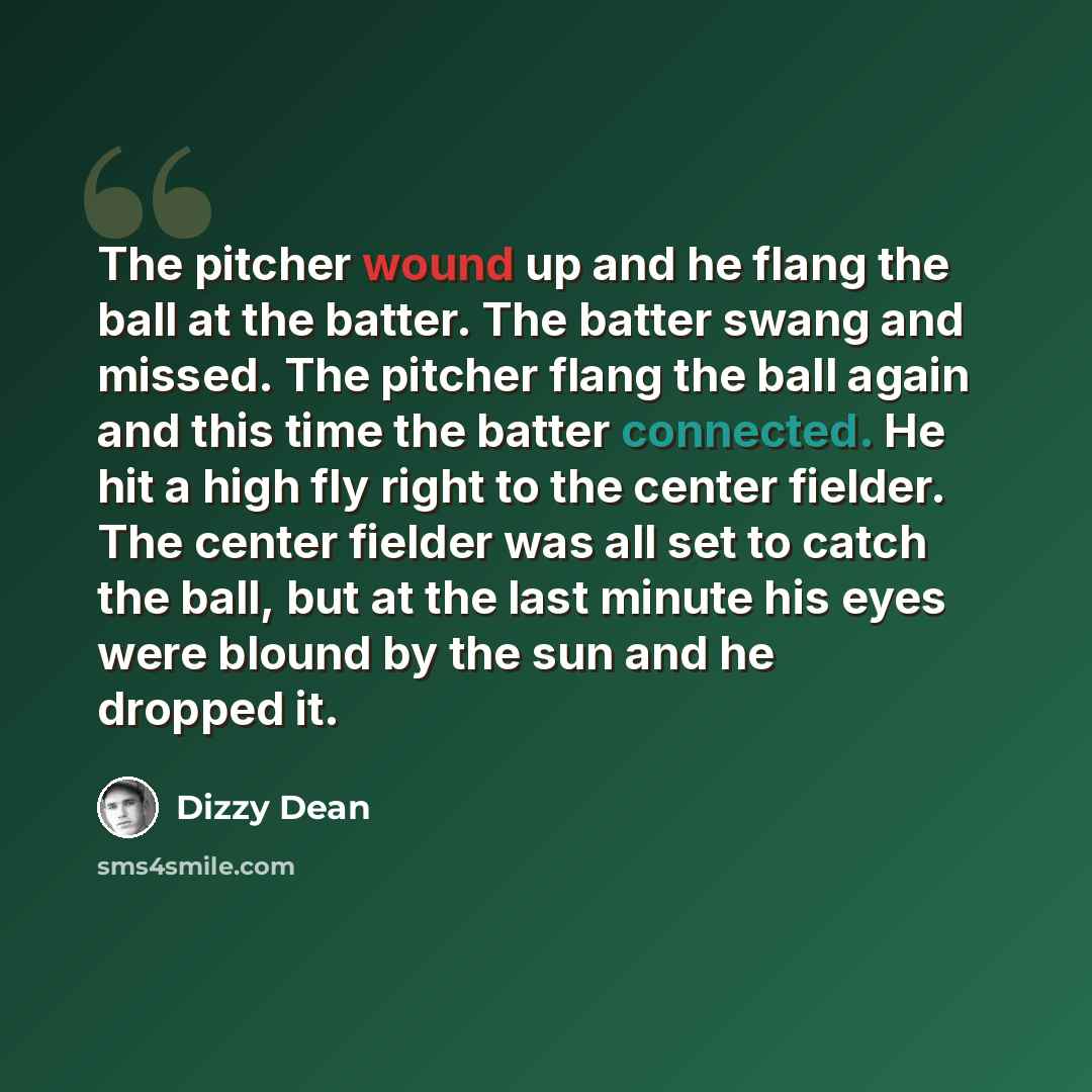 “The pitcher wound up and he flang the ball at the batter. The batter swang and missed. The pitcher flang the ball again and this time the batter connected. He hit a high fly right to the center fielder. The center fielder was all set to catch the ball, but at the last minute his eyes were blound…” quote by Dizzy Dean