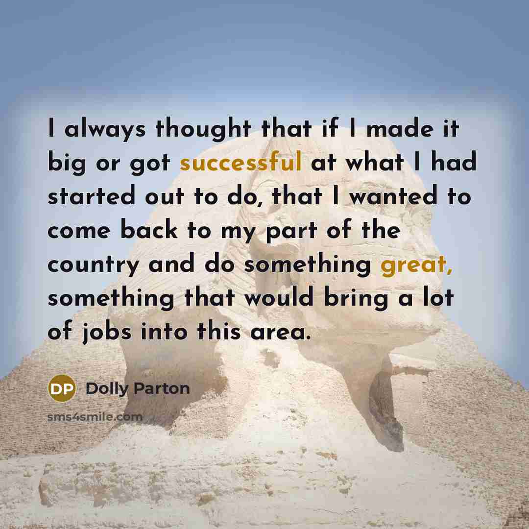 “I always thought that if I made it big or got successful at what I had started out to do, that I wanted to come back to my part of the country and do something great, something that would bring a lot of jobs into this area.” quote by Dolly Parton