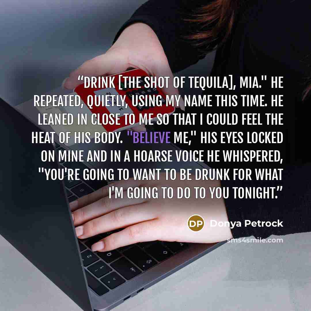 “Drink [the shot of tequila], Mia." He repeated, quietly, using my name this time. He leaned in close to me so that I could feel the heat of his body. "Believe me," His eyes locked on mine and in a hoarse voice he whispered, "you're going to want to be drunk for what I'm going to do to you tonight.” quote by Donya Petrock