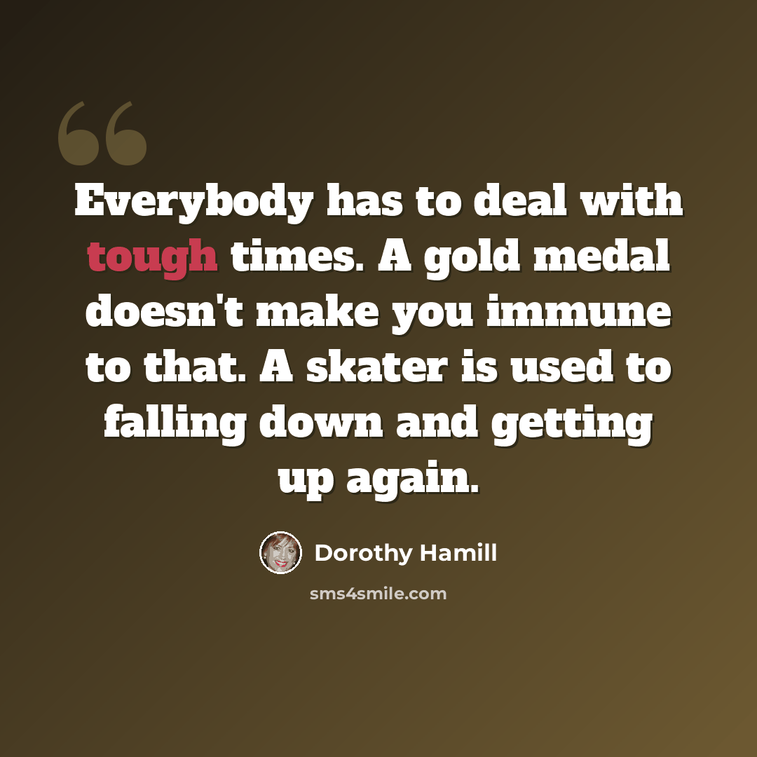 “Everybody has to deal with tough times. A gold medal doesn't make you immune to that. A skater is used to falling down and getting up again.” quote by Dorothy Hamill