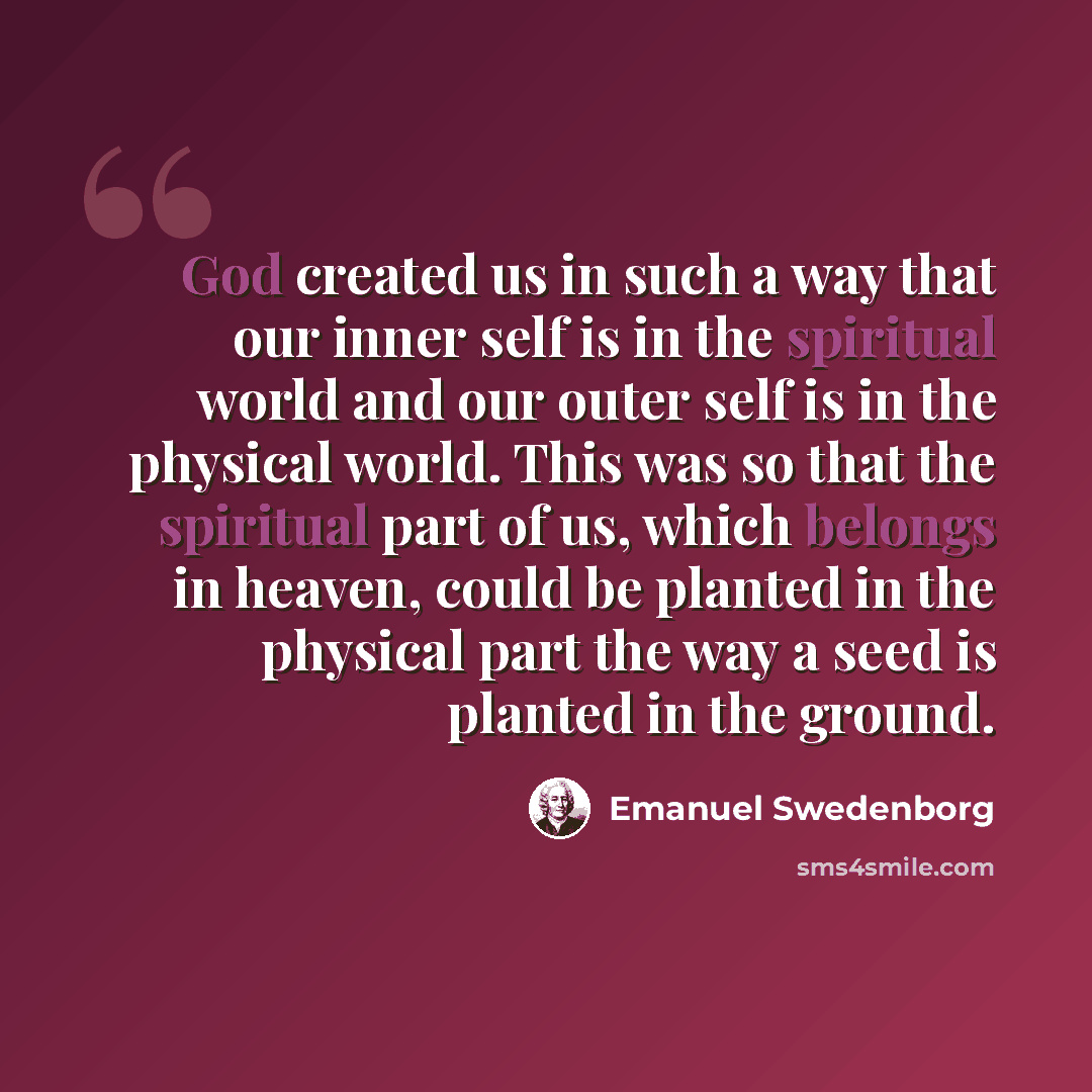 “God created us in such a way that our inner self is in the spiritual world and our outer self is in the physical world. This was so that the spiritual part of us, which belongs in heaven, could be planted in the physical part the way a seed is planted in the ground.” quote by Emanuel Swedenborg