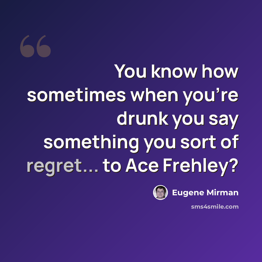 “You know how sometimes when you're drunk you say something you sort of regret... to Ace Frehley?” quote by Eugene Mirman