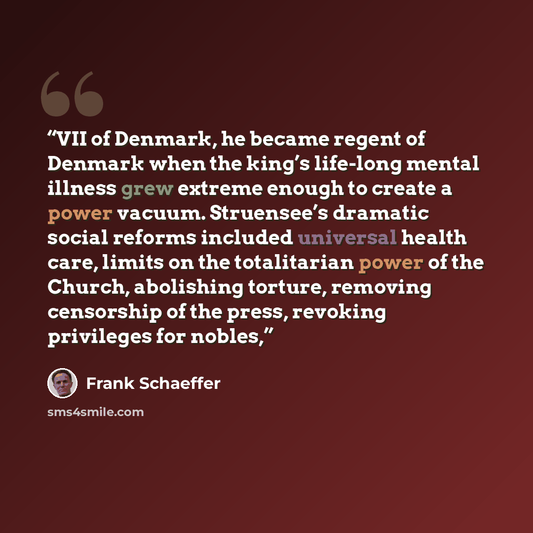 “VII of Denmark, he became regent of Denmark when the king’s life-long mental illness grew extreme enough to create a power vacuum. Struensee’s dramatic social reforms included universal health care, limits on the totalitarian power of the Church, abolishing torture, removing censorship of the…” quote by Frank Schaeffer