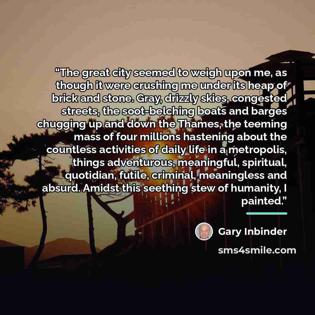 “The great city seemed to weigh upon me, as though it were crushing me under its heap of brick and stone. Gray, drizzly skies, congested streets, the soot-belching boats and barges chugging up and down the Thames, the teeming mass of four millions hastening about the countless activities of daily…” quote by Gary Inbinder
