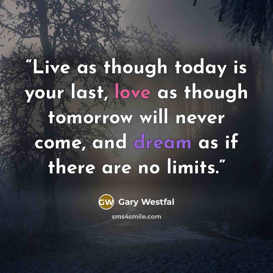 “Live as though today is your last, love as though tomorrow will never come, and dream as if there are no limits.” quote by Gary Westfal