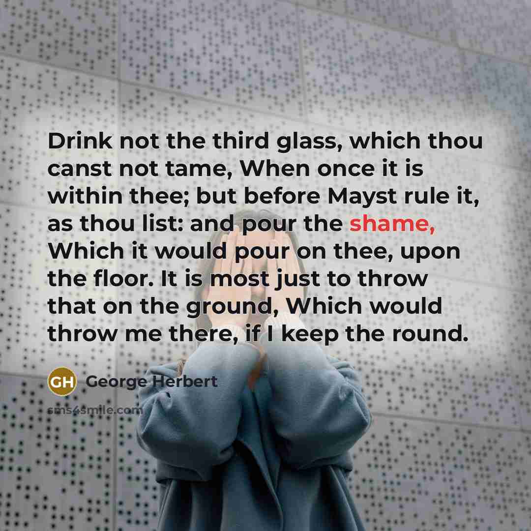 “Drink not the third glass, which thou canst not tame, When once it is within thee; but before Mayst rule it, as thou list: and pour the shame, Which it would pour on thee, upon the floor. It is most just to throw that on the ground, Which would throw me there, if I keep the round.” quote by George Herbert