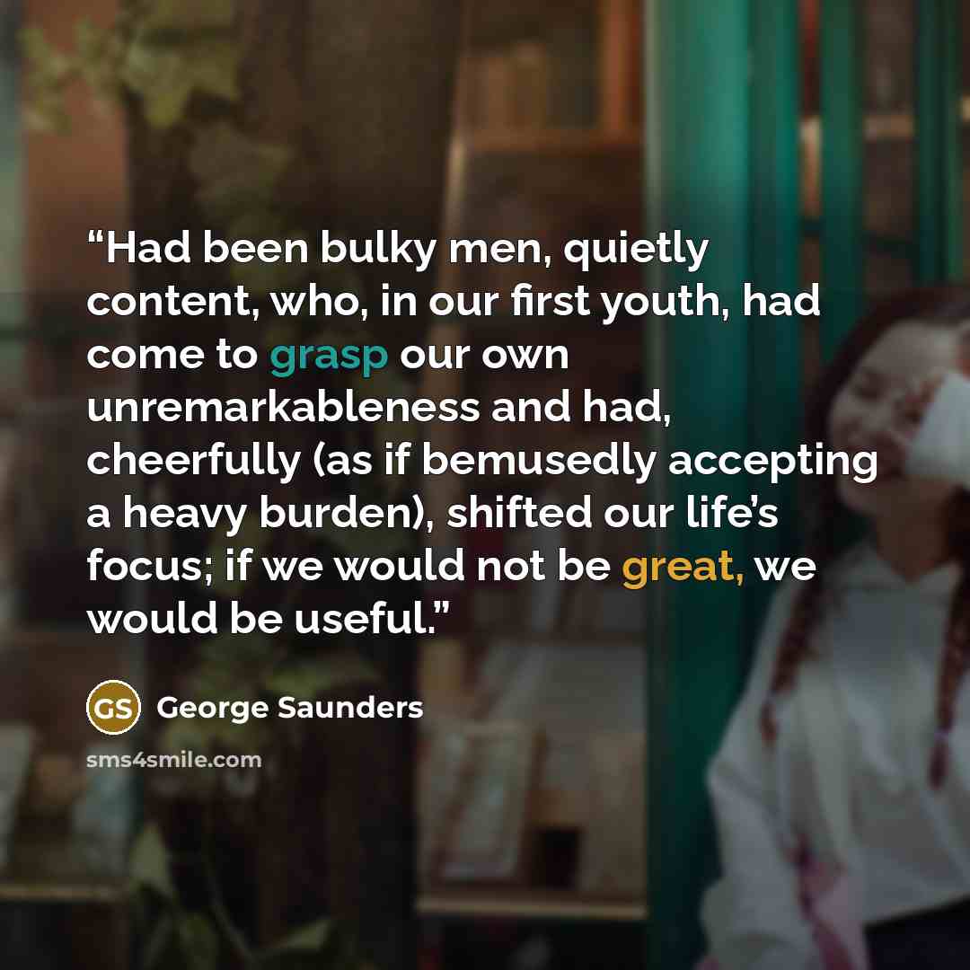 “Had been bulky men, quietly content, who, in our first youth, had come to grasp our own unremarkableness and had, cheerfully (as if bemusedly accepting a heavy burden), shifted our life’s focus; if we would not be great, we would be useful.” quote by George Saunders