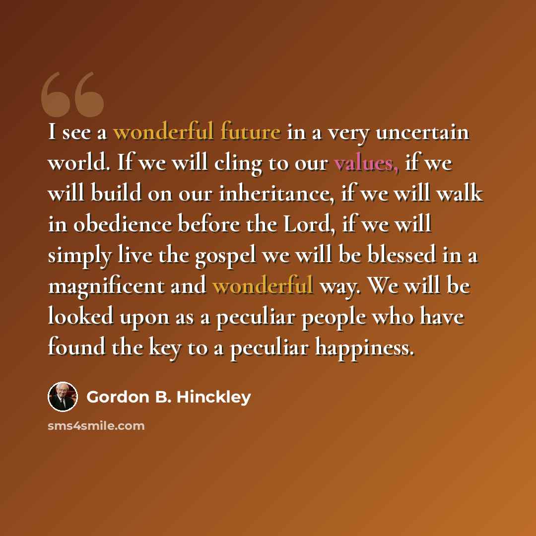 “I see a wonderful future in a very uncertain world. If we will cling to our values, if we will build on our inheritance, if we will walk in obedience before the Lord, if we will simply live the gospel we will be blessed in a magnificent and wonderful way. We will be looked upon as a peculiar…” quote by Gordon B. Hinckley