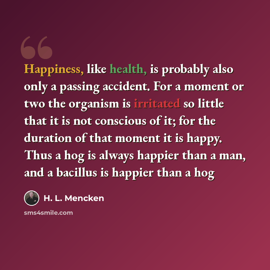 “Happiness, like health, is probably also only a passing accident. For a moment or two the organism is irritated so little that it is not conscious of it; for the duration of that moment it is happy. Thus a hog is always happier than a man, and a bacillus is happier than a hog” quote by H. L. Mencken