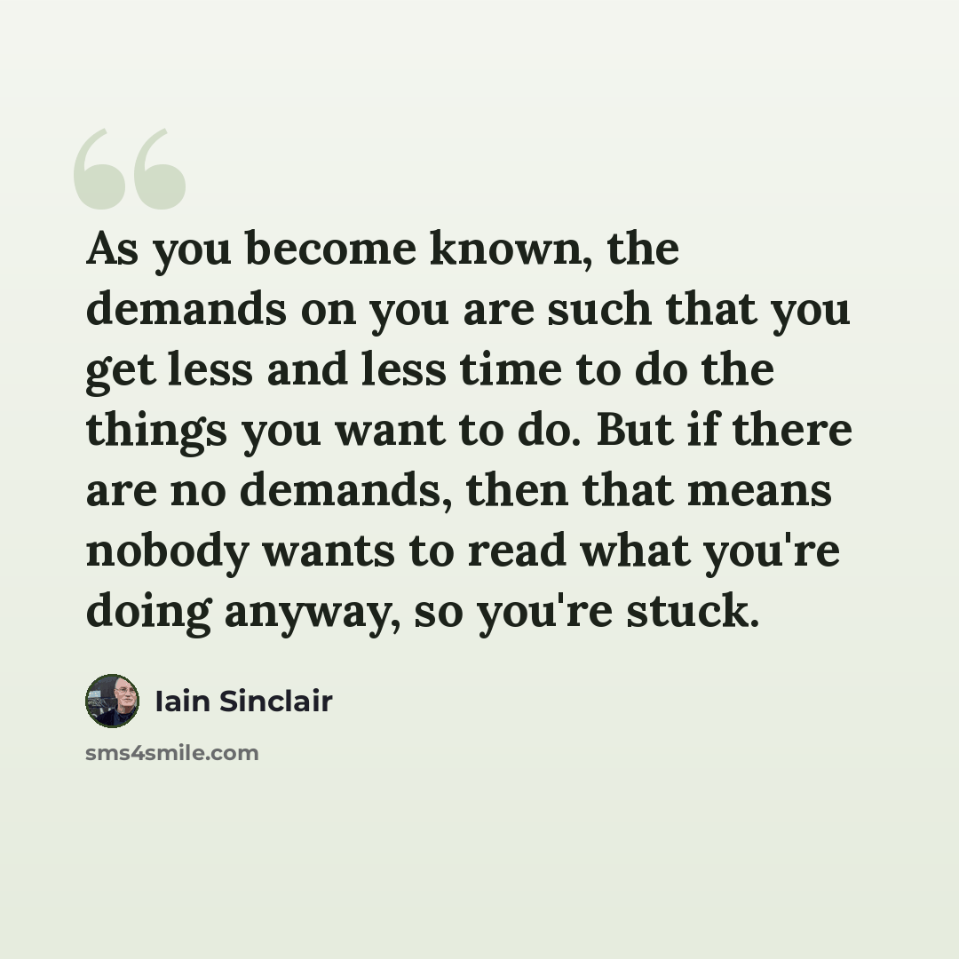 “As you become known, the demands on you are such that you get less and less time to do the things you want to do. But if there are no demands, then that means nobody wants to read what you're doing anyway, so you're stuck.” quote by Iain Sinclair