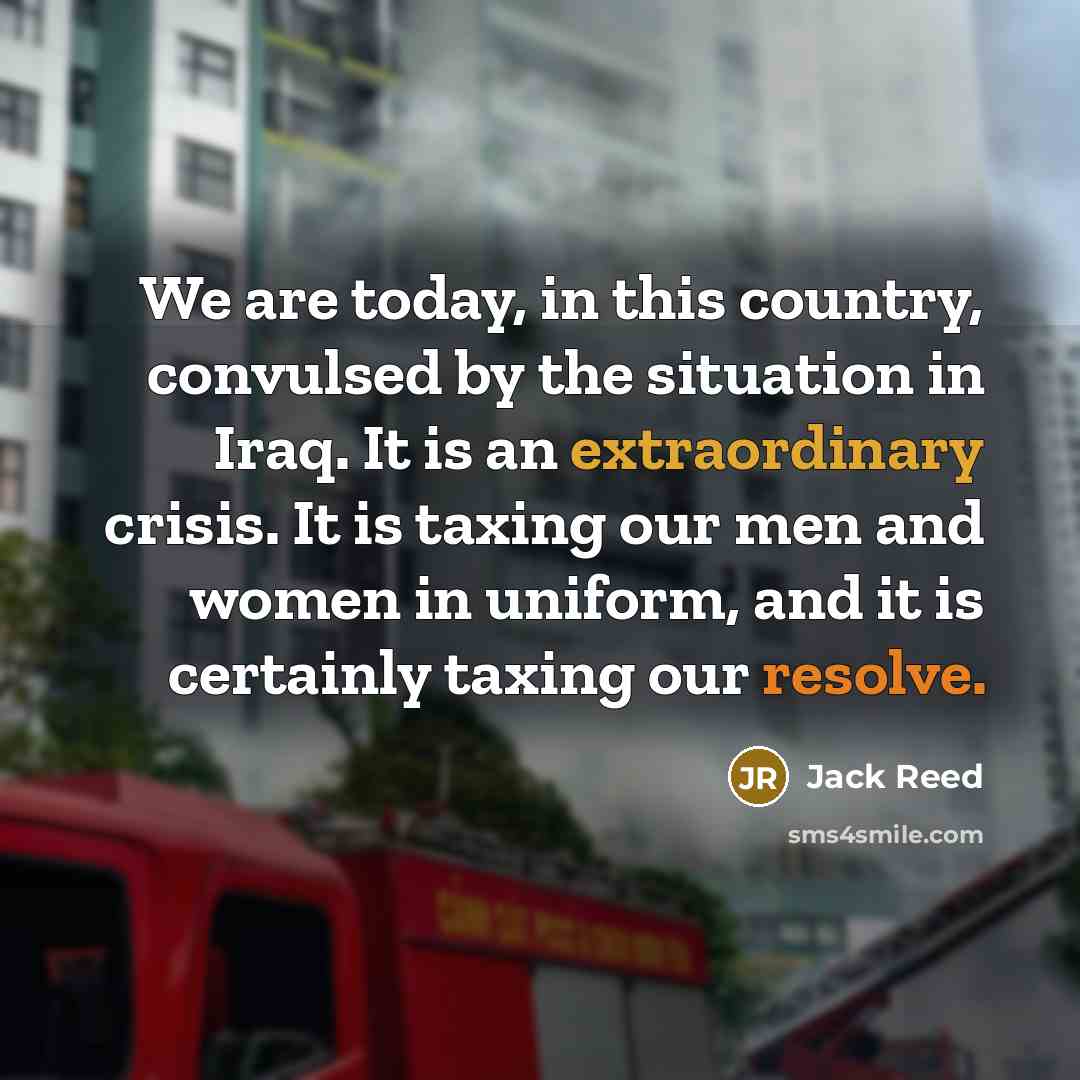 “We are today, in this country, convulsed by the situation in Iraq. It is an extraordinary crisis. It is taxing our men and women in uniform, and it is certainly taxing our resolve.” quote by Jack Reed