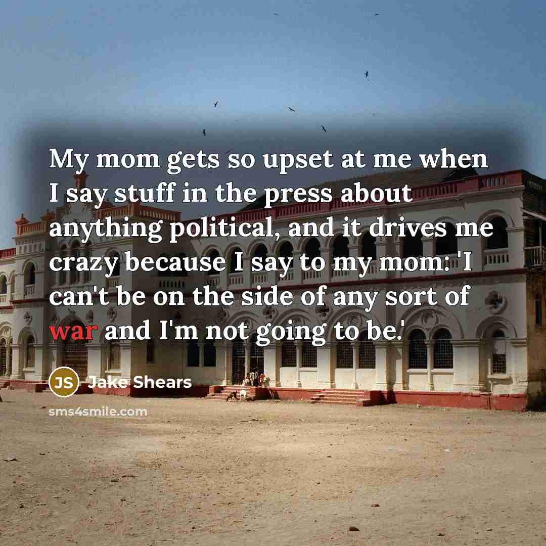 “My mom gets so upset at me when I say stuff in the press about anything political, and it drives me crazy because I say to my mom: 'I can't be on the side of any sort of war and I'm not going to be.'” quote by Jake Shears