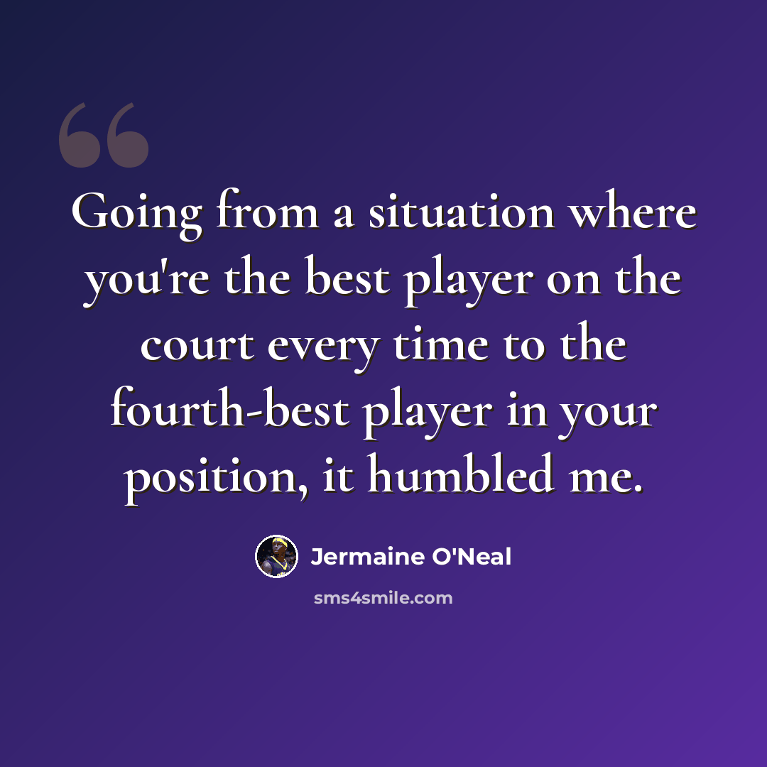 “Going from a situation where you're the best player on the court every time to the fourth-best player in your position, it humbled me.” quote by Jermaine O'Neal