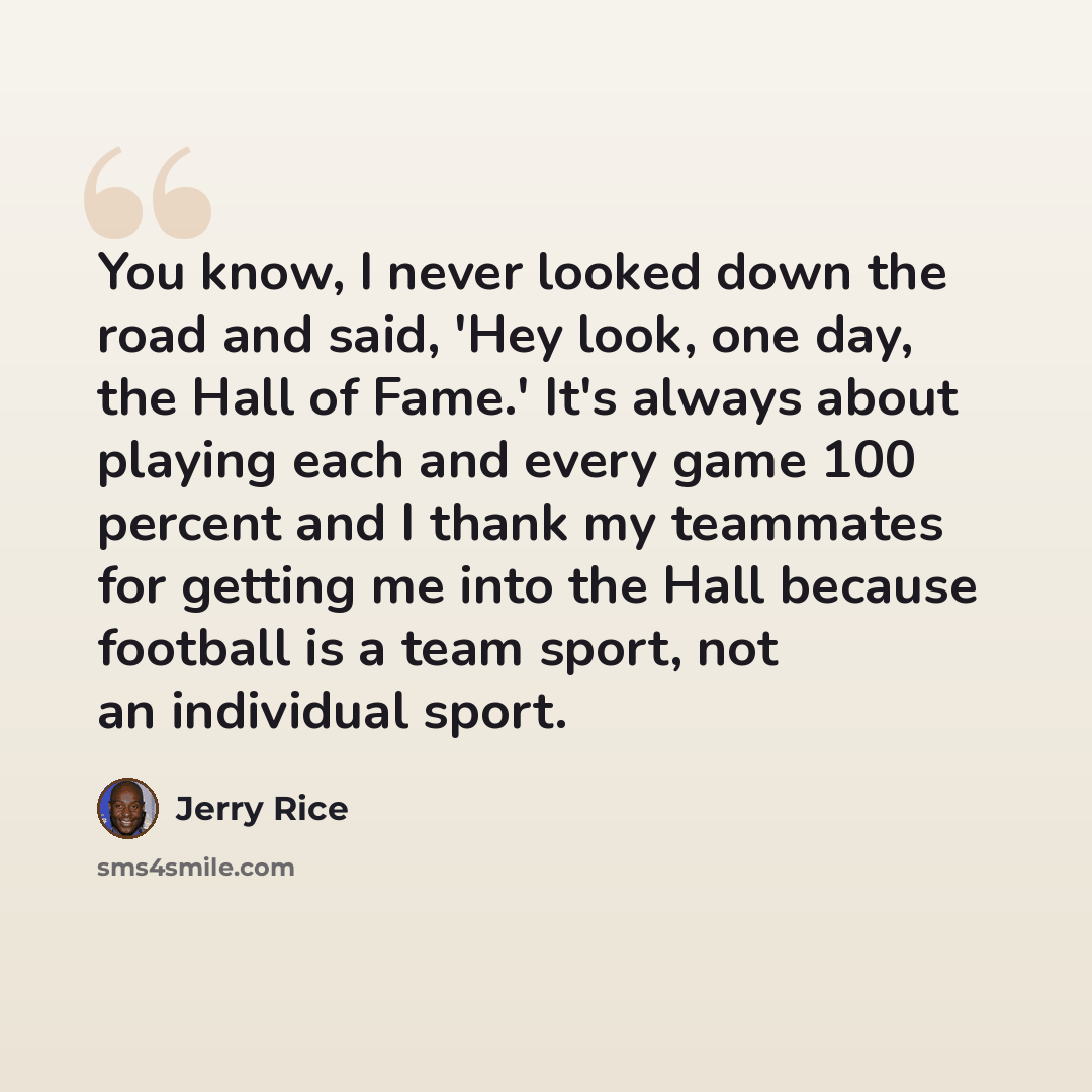 “You know, I never looked down the road and said, 'Hey look, one day, the Hall of Fame.' It's always about playing each and every game 100 percent and I thank my teammates for getting me into the Hall because football is a team sport, not an individual sport.” quote by Jerry Rice