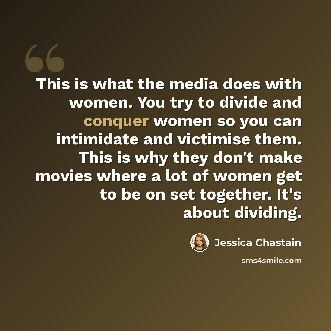 “This is what the media does with women. You try to divide and conquer women so you can intimidate and victimise them. This is why they don't make movies where a lot of women get to be on set together. It's about dividing.” quote by Jessica Chastain
