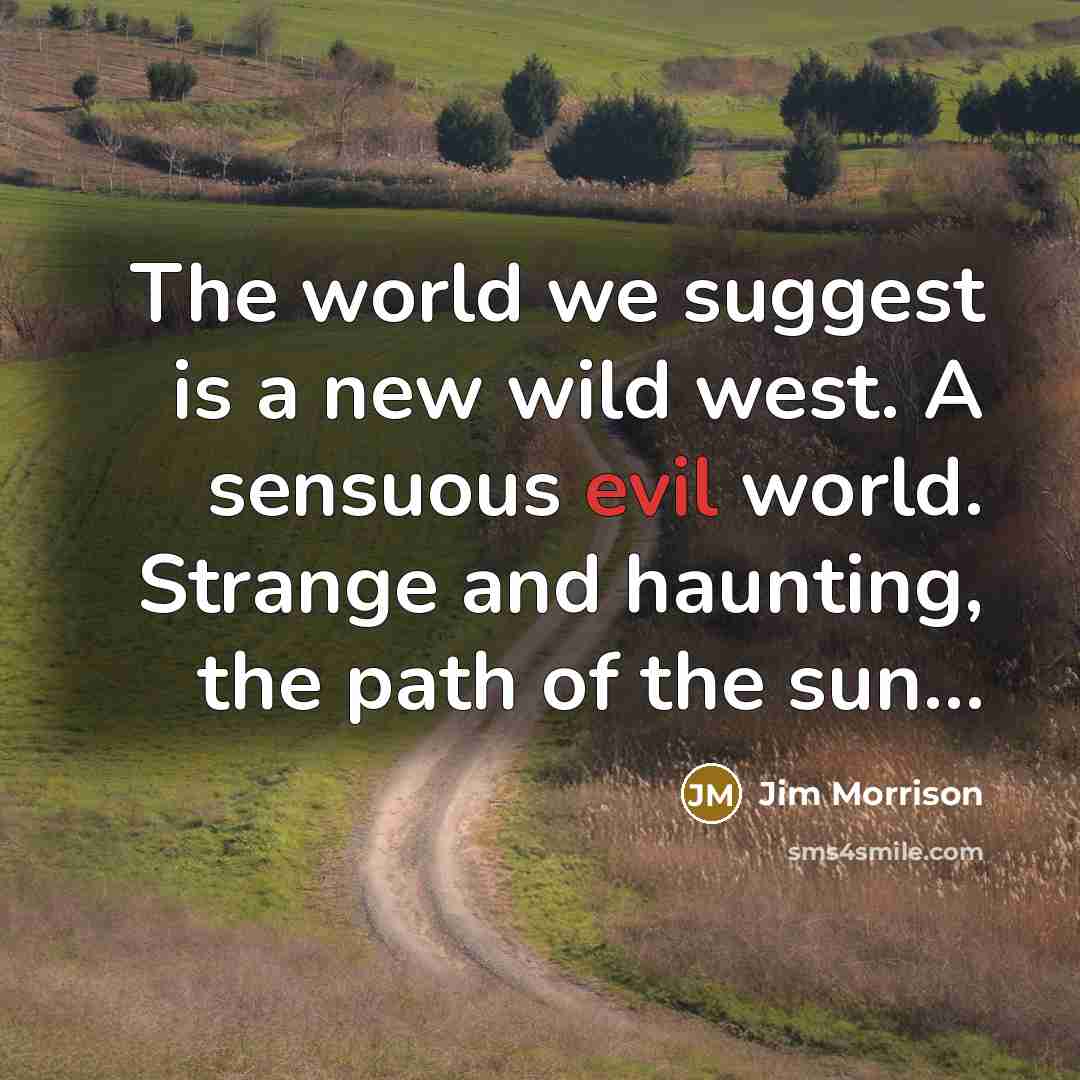 “The world we suggest is a new wild west. A sensuous evil world. Strange and haunting, the path of the sun…” quote by Jim Morrison