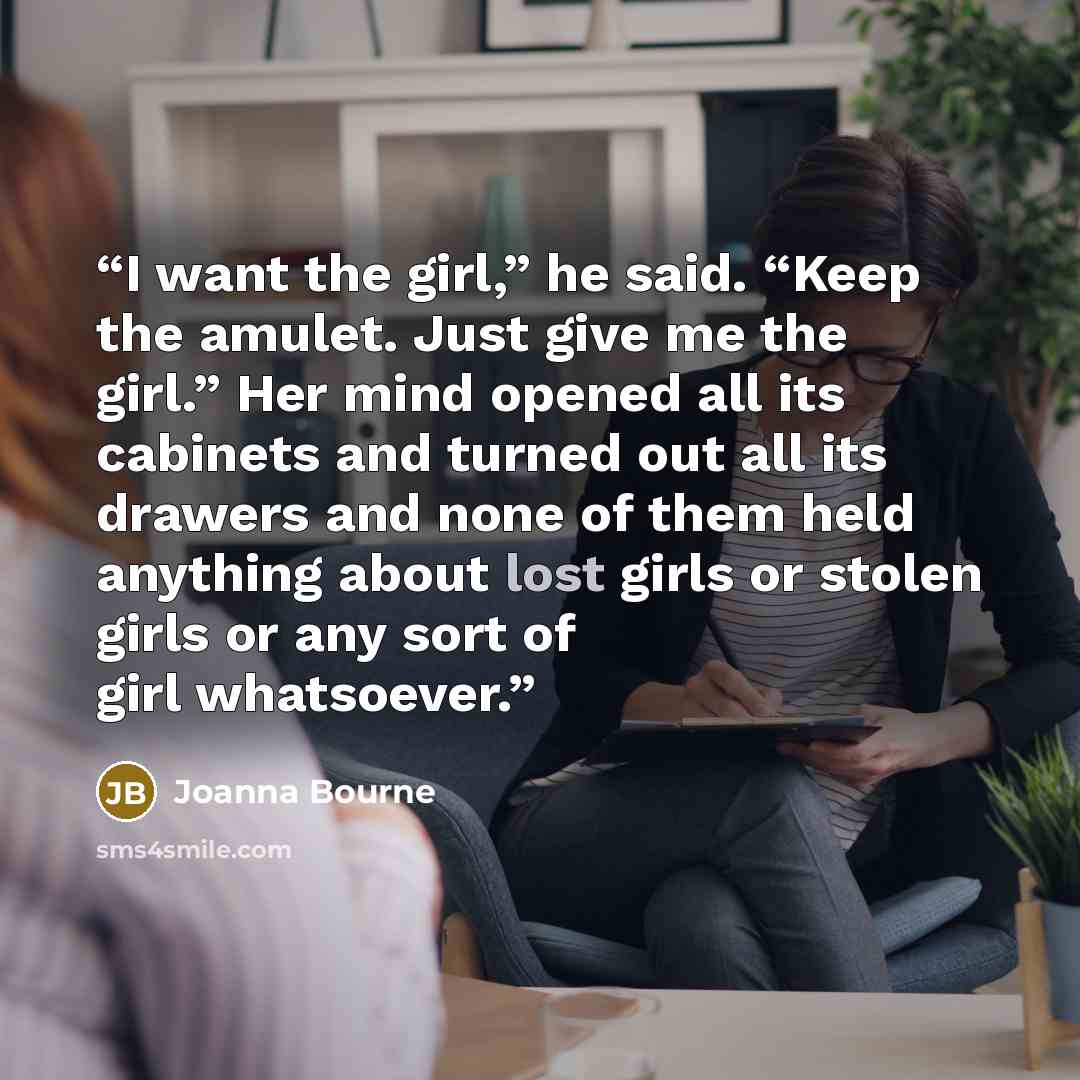 “I want the girl,” he said. “Keep the amulet. Just give me the girl.” Her mind opened all its cabinets and turned out all its drawers and none of them held anything about lost girls or stolen girls or any sort of girl whatsoever.” quote by Joanna Bourne