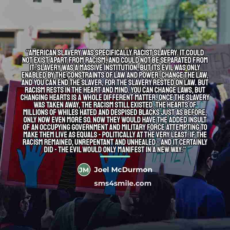 “American slavery was specifically racist slavery. It could not exist apart from racism, and could not be separated from it. Slavery was a massive institution, but its evil was only enabled by the constraints of law and power. Change the law, and you can end the slaver, for the slavery rested on…” quote by Joel McDurmon