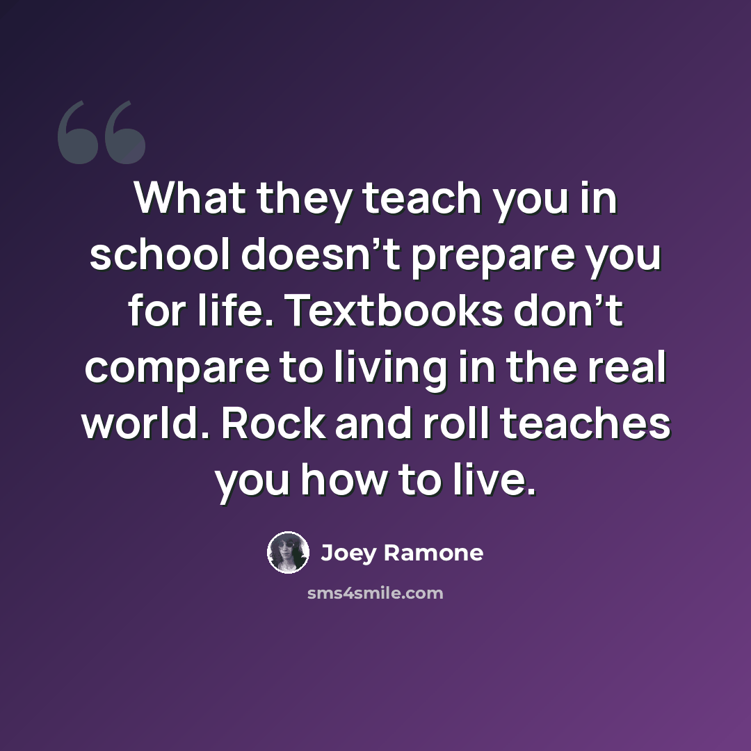 “What they teach you in school doesn't prepare you for life. Textbooks don't compare to living in the real world. Rock and roll teaches you how to live.” quote by Joey Ramone