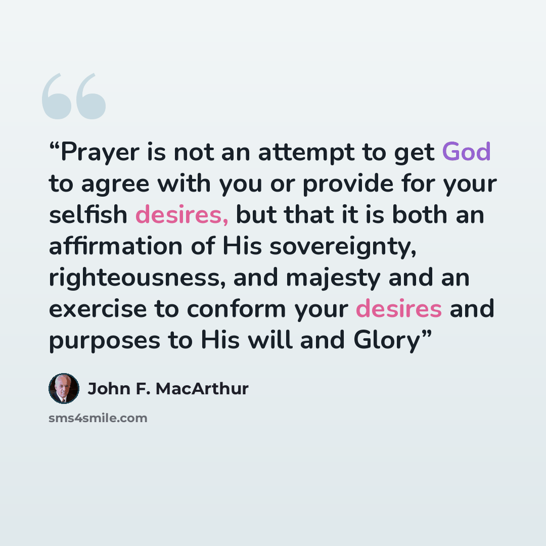 “Prayer is not an attempt to get God to agree with you or provide for your selfish desires, but that it is both an affirmation of His sovereignty, righteousness, and majesty and an exercise to conform your desires and purposes to His will and Glory” quote by John F. MacArthur